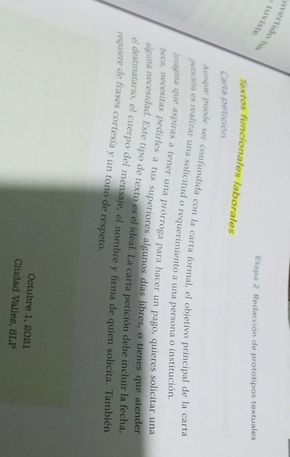 nvertido tu 
tu iste 
Etapa 2 Redacción de prototipos textuales 
Textos funcionales laborales 
Carta petición 
Anque puede ser confundida con la carta formal, el objetivo principal de la carta 
petición es realizar una solicitud o requerimiento a una persona o institución. 
Imagina que aspiras a tener una prórroga para hacer un pago, quieres solicitar una 
beca, necesitas pedirles a tus superiores algunos días libres, o tienes que atender 
alguna necesidad. Este tipo de texto es el ideal. La carta petición debe incluir la fecha, 
el destinatario, el cuerpo del mensaje, el nombre y firma de quien solicita. También 
requiere de frases cortesía y un tono de respeto. 
Octubre 1, 2021 
Ciudad Valles, SLP