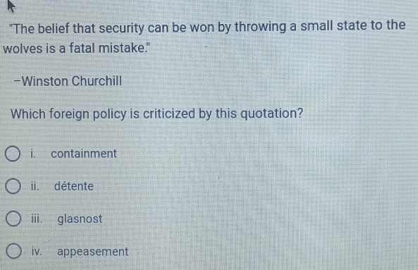 "The belief that security can be won by throwing a small state to the
wolves is a fatal mistake."
-Winston Churchill
Which foreign policy is criticized by this quotation?
i. containment
ii. détente
iii. glasnost
iv. appeasement