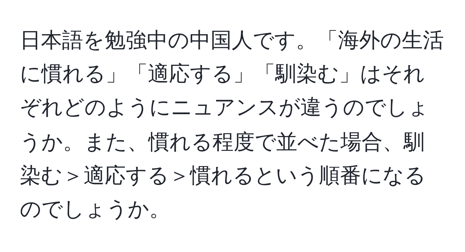 日本語を勉強中の中国人です。「海外の生活に慣れる」「適応する」「馴染む」はそれぞれどのようにニュアンスが違うのでしょうか。また、慣れる程度で並べた場合、馴染む＞適応する＞慣れるという順番になるのでしょうか。