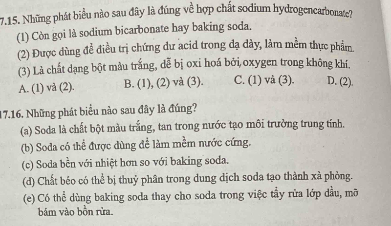 Những phát biểu nào sau đây là đúng về hợp chất sodium hydrogencarbonate?
(1) Còn gọi là sodium bicarbonate hay baking soda.
(2) Được dùng để điều trị chứng dư acid trong đạ dày, làm mềm thực phẩm.
(3) Là chất dạng bột màu trắng, dễ bị oxi hoá bởi oxygen trong không khí.
A. (1) và (2). B. (1), (2) và (3). C. (1) và (3). D. (2).
17.16. Những phát biểu nào sau đây là đúng?
(a) Soda là chất bột màu trắng, tan trong nước tạo môi trường trung tính.
(b) Soda có thể được dùng để làm mềm nước cứng.
(c) Soda bền với nhiệt hơn so với baking soda.
(d) Chất béo có thể bị thuỷ phân trong dung dịch soda tạo thành xà phòng.
(e) Có thể dùng baking soda thay cho soda trong việc tầy rửa lớp dầu, mỡ
bám vào bồn rừa.