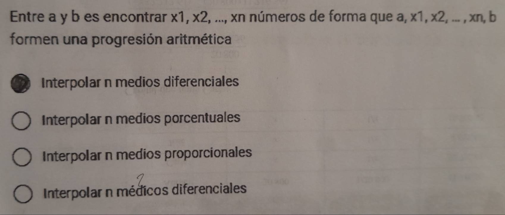 Entre a y b es encontrar x1, x2, ..., xn números de forma que a, x1, x2, ... , xn, b
formen una progresión aritmética
Interpolar n medios diferenciales
Interpolar n medios porcentuales
Interpolar n medios proporcionales
Interpolar n médicos diferenciales