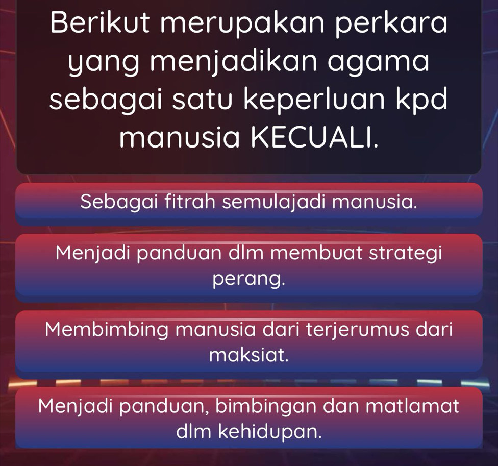 Berikut merupakan perkara
yang menjadikan agama
sebagai satu keperluan kpd
manusia KECUALI.
Sebagai fitrah semulajadi manusia.
Menjadi panduan dlm membuat strategi
perang.
Membimbing manusia dari terjerumus dari
maksiat.
Menjadi panduan, bimbingan dan matlamat
dIm kehidupan.