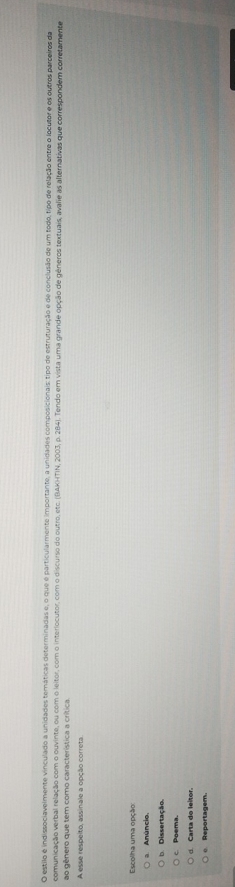 estilo é indissociavelmente vinculado a unidades temáticas determinadas e, o que é particularmente importante, a unidades composicionais: tipo de estruturação e de conclusão de um todo, tipo de relação entre o locutor e os outros parceiros da
comunicação verbal relação com o ouvinte, ou com o leitor, com o interlocutor, com o discurso do outro, etc. (BAKHTIN, 2003, p. 284). Tendo em vista uma grande opção de gêneros textuais, avalie as alternativas que correspondem corretamente
ao gênero que tem como característica a crítica.
A esse respeito, assinale a opção correta.
Escolha uma opção:
a. Anúncio.
b Dissertação.
c. Poema.
d. Carta do leitor.
Reportagem.