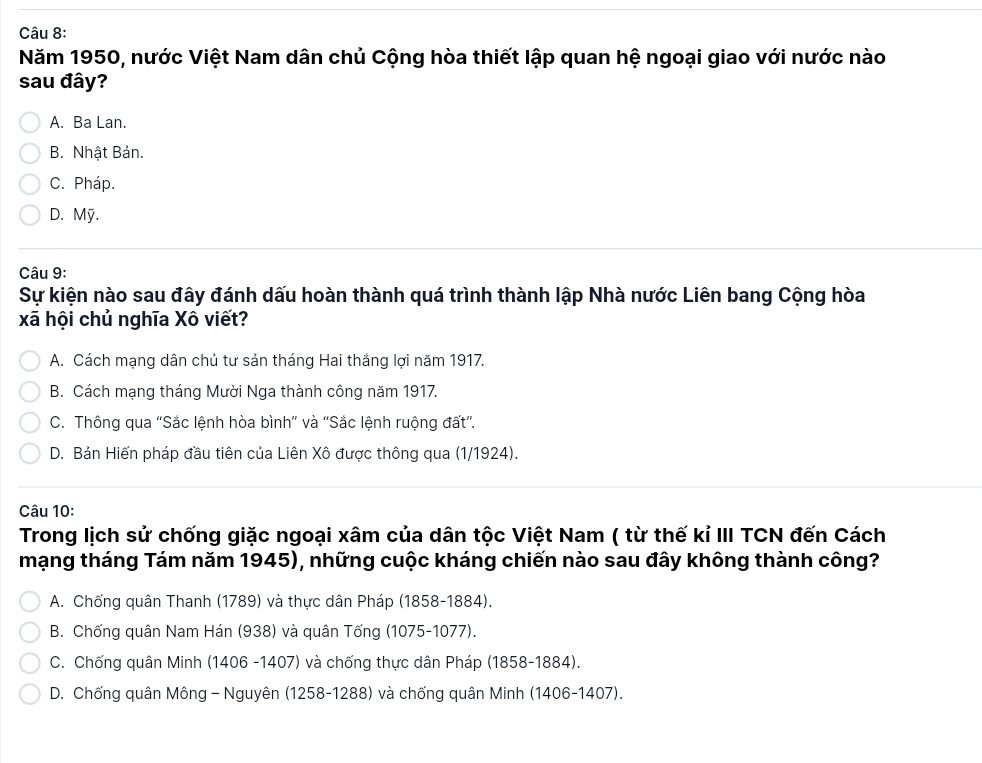 Năm 1950, nước Việt Nam dân chủ Cộng hòa thiết lập quan hệ ngoại giao với nước nào
sau đây?
A. Ba Lan.
B. Nhật Bản.
C. Pháp.
D. Mỹ.
Câu 9:
Sự kiện nào sau đây đánh dấu hoàn thành quá trình thành lập Nhà nước Liên bang Cộng hòa
xã hội chủ nghĩa Xô viết?
A. Cách mạng dân chủ tư sản tháng Hai thắng lợi năm 1917.
B. Cách mạng tháng Mười Nga thành công năm 1917.
C. Thông qua “Sắc lệnh hòa bình” và “Sắc lệnh ruộng đất”.
D. Bản Hiến pháp đầu tiên của Liên Xô được thông qua (1/1924).
Câu 10:
Trong lịch sử chống giặc ngoại xâm của dân tộc Việt Nam ( từ thế kỉ III TCN đến Cách
mạng tháng Tám năm 1945), những cuộc kháng chiến nào sau đây không thành công?
A. Chống quân Thanh (1789) và thực dân Pháp (1858-1884).
B. Chống quân Nam Hán (938) và quân Tống (1075-1077).
C. Chống quân Minh (1406 -1407) và chống thực dân Pháp (1858-1884).
D. Chống quân Mông - Nguyên (1258-1288) và chống quân Minh (1406-1407).