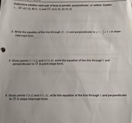 Determine whether each pair of lines is parstlel, perpendiouder, or namher. Explain.
1, -28; A(1,8), B(2,-1) overline CD:C(-4,6), D(-10,9)
2. Write the equetion of the line through (9,-7) and perpendiculer to y=- 1/4 x+1 in slope. 
Intersept form 
4. Given points C(-5,4) and D(10,8) , write the equation of the line through C and 
perpandicular to ED in point-slope form. 
5. Given points C(0,2) and D(1,6) , write the equation of the line through C and perpendicular 
18 overline CD in slope intercept form.