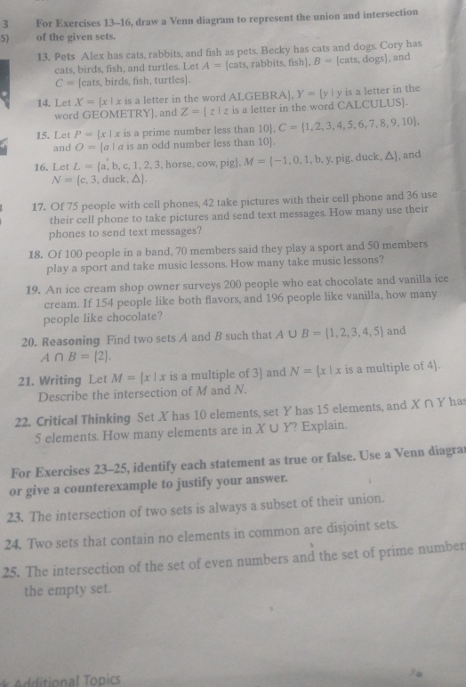 For Exercises 13-16, draw a Venn diagram to represent the union and intersection
5) of the given sets.
13. Pets Alex has cats, rabbits, and fish as pets. Becky has cats and dogs. Cory has
cats, birds, fish, and turtles. Let A= cats,rabbits,fish , B=[cats,dogs] , and
C=[cats, s, birds, fish, turtles].
14. Let X= x|x is a letter in the word ALGEBRA], Y= y| y is a letter in the
word GEOMETRY, and Z=|z|z is a letter in the word CALCULUS.
15. Let P= x|x is a prime number less than 10. C= 1,2,3,4,5,6,7,8,9,10 ,
and O= a|a is an odd number less than 10.
16. Let L= a,b,c,1,2,3, .horse,cow,pig. M= -1,0,1,b,y, mo du ck △  , and
N= c, 3, duck, △ I
17. Of 75 people with cell phones, 42 take pictures with their cell phone and 36 use
their cell phone to take pictures and send text messages. How many use their
phones to send text messages?
18. Of 100 people in a band, 70 members said they play a sport and 50 members
play a sport and take music lessons. How many take music lessons?
19. An ice cream shop owner surveys 200 people who eat chocolate and vanilla ice
cream. If 154 people like both flavors, and 196 people like vanilla, how many
people like chocolate?
20. Reasoning Find two sets A and B such that A∪ B= 1,2,3,4,5 and
A∩ B= 2 .
21. Writing Let M= x|x is a multiple of 3) and N= x|x is a multiple of 4.
Describe the intersection of M and N.
22. Critical Thinking Set X has 10 elements, set Y has 15 elements, and X∩ Y ha
5 elements. How many elements are in X∪ Y ? Explain.
For Exercises 23-25, identify each statement as true or false. Use a Venn diagra
or give a counterexample to justify your answer.
23. The intersection of two sets is always a subset of their union.
24. Two sets that contain no elements in common are disjoint sets.
25. The intersection of the set of even numbers and the set of prime number
the empty set.
ional opics