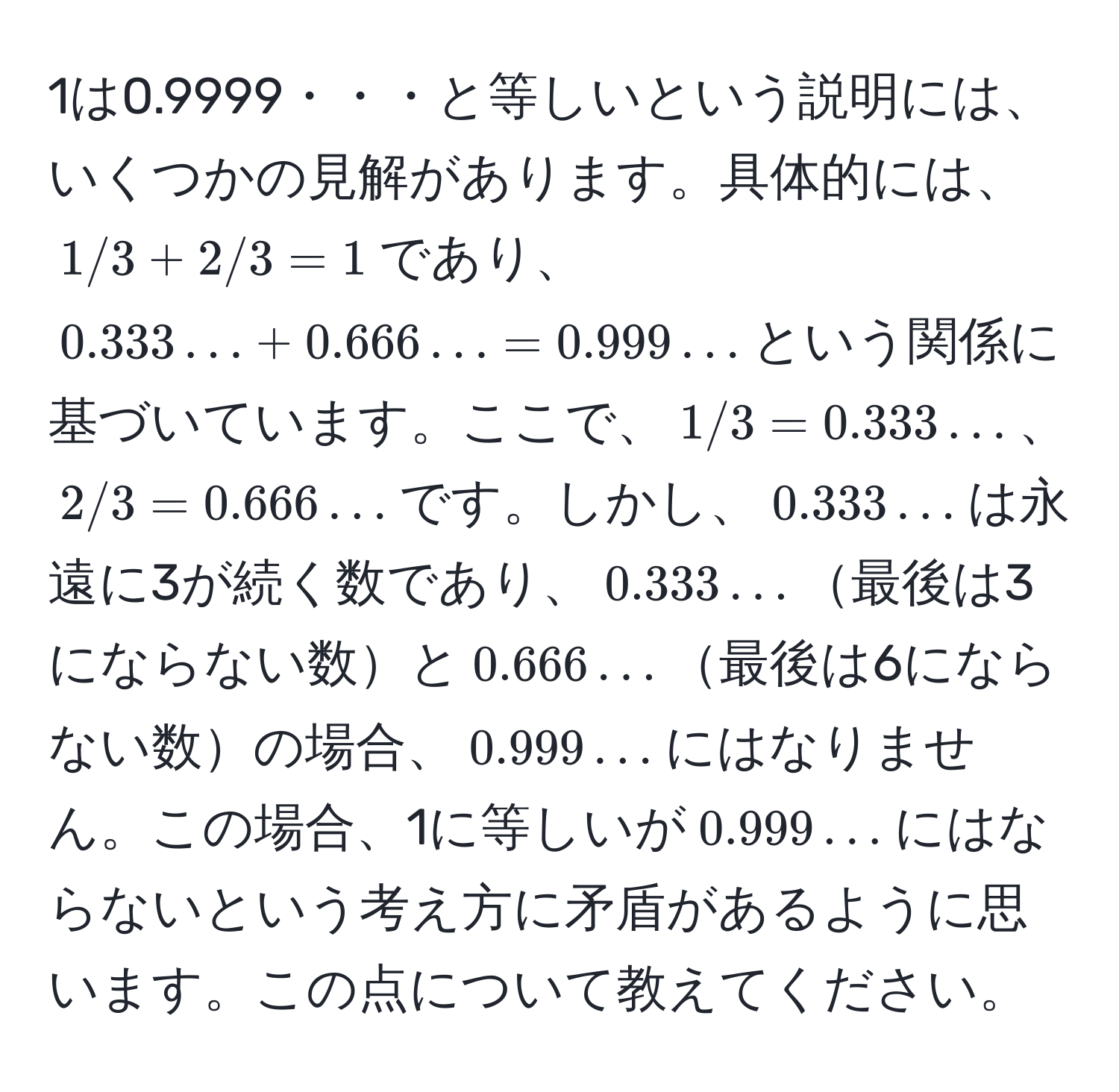 1は0.9999・・・と等しいという説明には、いくつかの見解があります。具体的には、$1/3 + 2/3 = 1$であり、$0.333… + 0.666… = 0.999…$という関係に基づいています。ここで、$1/3 = 0.333…$、$2/3 = 0.666…$です。しかし、$0.333…$は永遠に3が続く数であり、$0.333…$最後は3にならない数と$0.666…$最後は6にならない数の場合、$0.999…$にはなりません。この場合、1に等しいが$0.999…$にはならないという考え方に矛盾があるように思います。この点について教えてください。