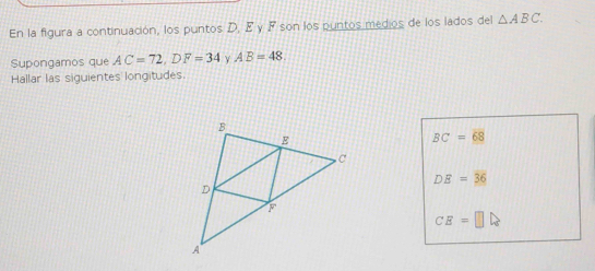 En la figura a continuación, los puntos D, E γ F son los puntos medios de los lados del △ ABC. 
Supongamos que AC=72, DF=34 Y AB=48
Hallar las siguientes longitudes.
BC=68
DE=36
CE=□