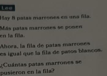 Lee 
Hay 8 patas marrones en una fila. 
Más patas marrones se ponen 
en la fila. 
Ahora, la fila de patas marrones 
es igual que la fila de patos blancos. 
¿Cuántas patas marrones se 
pusieron en la fila?