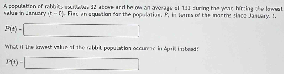 A population of rabbits oscillates 32 above and below an average of 133 during the year, hitting the lowest 
value in January (t=0). Find an equation for the population, P, in terms of the months since January, t.
P(t)=□
What if the lowest value of the rabbit population occurred in April instead?
P(t)=□