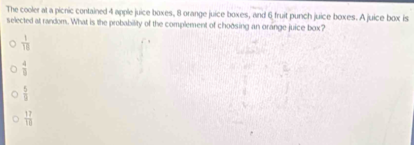 The cooler at a picnic contained 4 apple juice boxes, 8 orange juice boxes, and 6 fruit punch juice boxes. A juice box is
selected at random. What is the probability of the complement of choosing an orange juice box?
 1/18 
 4/9 
 5/9 
 17/18 