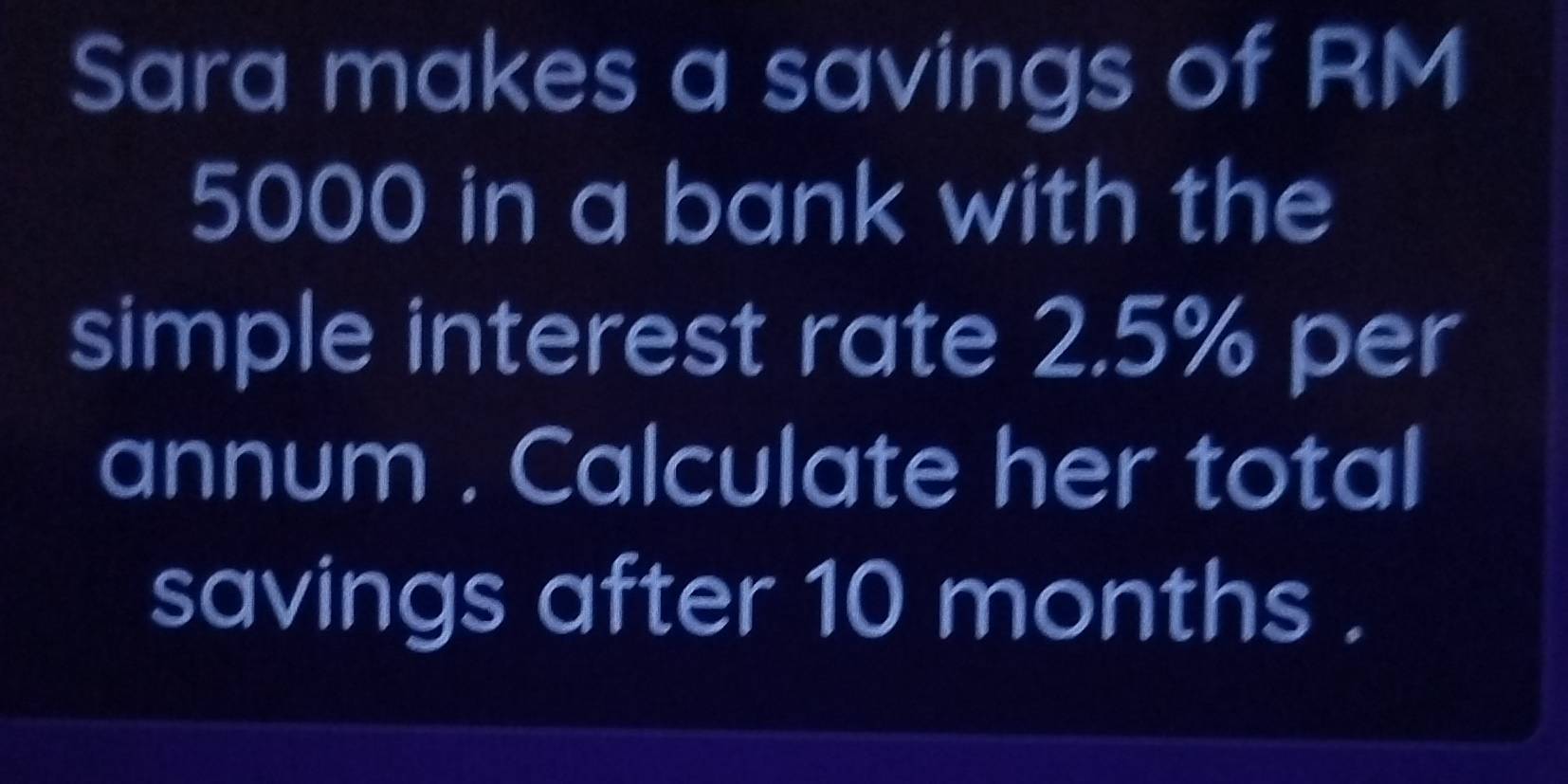 Sara makes a savings of RM
5000 in a bank with the 
simple interest rate 2.5% per 
annum . Calculate her total 
savings after 10 months.