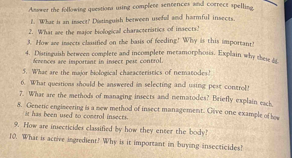 Answer the following questions using complete sentences and correct spelling. 
1. What is an insect? Distinguish between useful and harmful insects. 
2. What are the major biological characteristics of insects? 
3. How are insects classified on the basis of feeding? Why is this important? 
4. Distinguish between complete and incomplete metamorphosis. Explain why these dif 
ferences are important in insect pest control. 
5. What are the major biological characteristics of nematodes? 
6. What questions should be answered in selecting and using pest control? 
7. What are the methods of managing insects and nematodes? Briefly explain each. 
8. Genetic engineering is a new method of insect management. Give one example of how 
it has been used to control insects. 
9. How are insecticides classified by how they enter the body? 
10. What is active ingredient? Why is it important in buying insecticides?