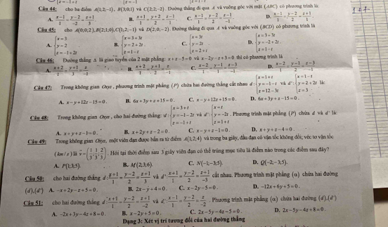 |z=-1+1 |f=-1
Câu 44; cho ba điểm A(1,2,-1),B(3,0,1) wà C(2;2;-2) 1  Đường thắng đi qua A và vuỡng gốc với mặt (ABC) có phương trình là:
A.  (x-1)/1 = (y-2)/-2 = (z+1)/3 . B.  (x+1)/1 = (y+2)/2 - (z-1)/1 . C.  (x-1)/1 = (y-2)/2 = (z-1)/-1  D.  (x-1)/1 = (y-2)/2 = (z+1)/1 .
Câu 45: cho A(0;0;2),B(2;1;0),C(1;2;-1) và D(2,0,-2). Đường thắng đi qua A và vaông góc với (BCD) có phương trình là
A. beginarrayl x=3 y=2 z=-1+2iendarray. B. beginarrayl x=3+3t y=2+2t z=1-tendarray. C. beginarrayl x=3t y=2t z=2+tendarray. D. beginarrayl x=3+3t y=-2+2t. z=1-tendarray.
Câu 46: Đường thắng A là giao tuyển của 2 mặt phẳng x+x-5=0 và x-2y-x+3=0 thì có phương trình là
A.  (x+2)/-1 - (y+1)/3 = x/-1  B.  (x+2)/1 - (y+1)/2 = x/-1  C.  (x-2)/1 - (y-1)/1 = (x-3)/-1  D.  (x-2)/1 = (y-1)/2 = (z-3)/-1 
Câu 47; Trong không gian O , phương trình mặt phẳng (P) chứa hai đường thắng cất nhau đ :beginarrayl x=1+t y=-3-t z=12-3tendarray. và dr:beginarrayl x=1-s y=2+2s z=3endarray. là:
A. x-y+12x-15=0. B. 6x+3y+z+15=0. C. x-y+12x+15=0 D. 6x+3y+z-15=0.
Câu 48; Trong không gian Oợz , cho hai đường thắng: ư M:beginarrayl x=3+t y=-1-2t z=-1+tendarray. và d:beginarrayl x=t y=-2t z=1+tendarray.. Phương trình mặt phẳng (P) chứa ư và d'1 v
A. x+y+z-k=0 B. x+2y+z-2=0. C. x-y+z-1=0. D. x+y+z-4=0.
Cầu 49: Trong không gian Oiỳe, một viên đạn được bắn ra từ điểm A(1,2,4) và trong ba giây, đầu đạn có vận tốc không đổi; véc tơ vận tốc
( Am / x ) là vector v=( 1/3 , 1/3 ; 2/3 ). Hồi tại thời điểm sau 3 giây viên đạn có thể trúng mục tiêu là điểm nào trong các điểm sau đây?
A. P(1:3:5). B. M(2,3,6) C. N(-1,-3,5). D. Q(-2,-3;5).
Câu 50:       cho hai đường thắng d: (y+1)/1 = (y-2)/2 = (z+1)/3  và d: (x+1)/1 = (y-2)/2 = (z+1)/-3  cất nhau. Phương trình mặt phẳng (α) chứa hai đường
(d) (d°) A. -x+2y-z+5=0. B. 2x-y+4=0. C. x-2y-5=0 D. -12x+6y+5=0.
Câu 51: cho hai đường thắng d: (x+1)/1 = (y-2)/2 = (z+1)/-2  và d: (x-1)/1 = (y-2)/2 = z/-2 . Phương trình mặt phẳng (α) chứa hai đường (d),(d)
A. -2x+3y-4z+8=0 B. x-2y+5=0. C. 2x-5y-4z-5=0. D. 2x-5y-4z+8=0
* Dạng 3: Xét vị trí tương đối của hai đường thẳng