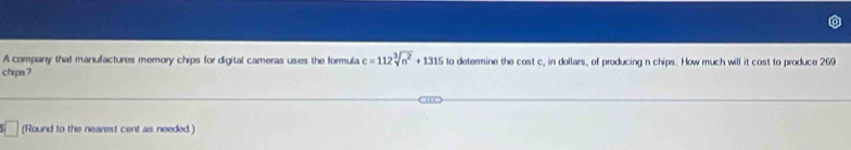 A company that manufactures memory chips for digital cameras uses the formula c=112sqrt[3](n^2)+1315 to determine the cost c, in dollars, of producing n chips. How much will it cost to produce 269
chrps7 
(Round to the nearest cent as needed.)