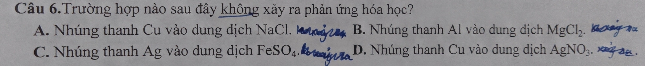 Câu 6.Trường hợp nào sau đây không xảy ra phản ứng hóa học?
A. Nhúng thanh Cu vào dung dịch NaCl. B. Nhúng thanh Al vào dung dịch MgCl_2. bg ou
C. Nhúng thanh Ag vào dung dịch FeSO_4 D. Nhúng thanh Cu vào dung dịch AgNO_3. xeg au .