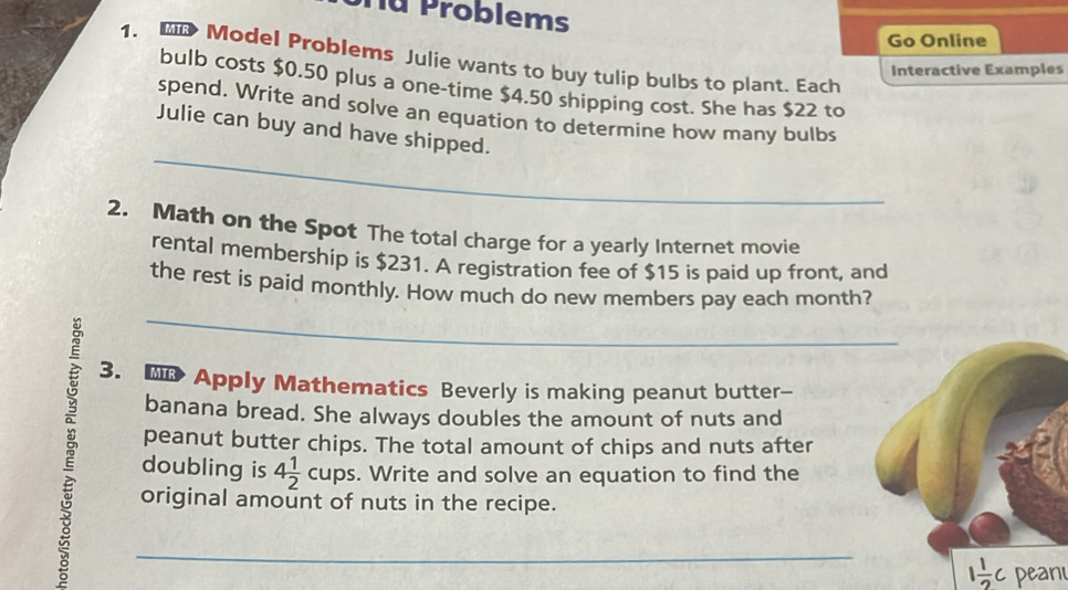 Tu Problems 
Go Online 
1. 》 Model Problems Julie wants to buy tulip bulbs to plant. Each 
Interactive Examples 
bulb costs $0.50 plus a one-time $4.50 shipping cost. She has $22 to 
spend. Write and solve an equation to determine how many bulbs 
_ 
Julie can buy and have shipped. 
2. Math on the Spot The total charge for a yearly Internet movie 
rental membership is $231. A registration fee of $15 is paid up front, and 
_ 
the rest is paid monthly. How much do new members pay each month? 
3. Apply Mathematics Beverly is making peanut butter 
banana bread. She always doubles the amount of nuts and 
peanut butter chips. The total amount of chips and nuts after 
doubling is 4 1/2  cup s. Write and solve an equation to find the 
original amount of nuts in the recipe. 
_
1 1/2 c peani