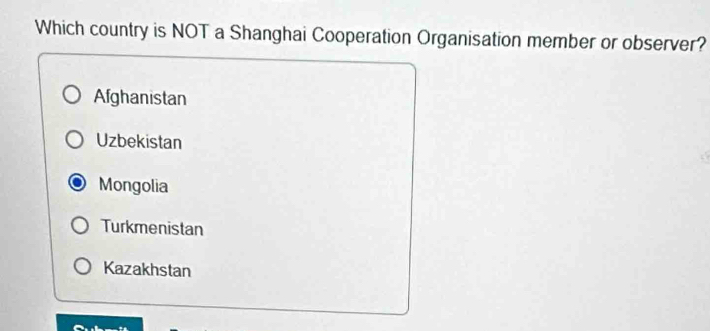 Which country is NOT a Shanghai Cooperation Organisation member or observer?
Afghanistan
Uzbekistan
Mongolia
Turkmenistan
Kazakhstan