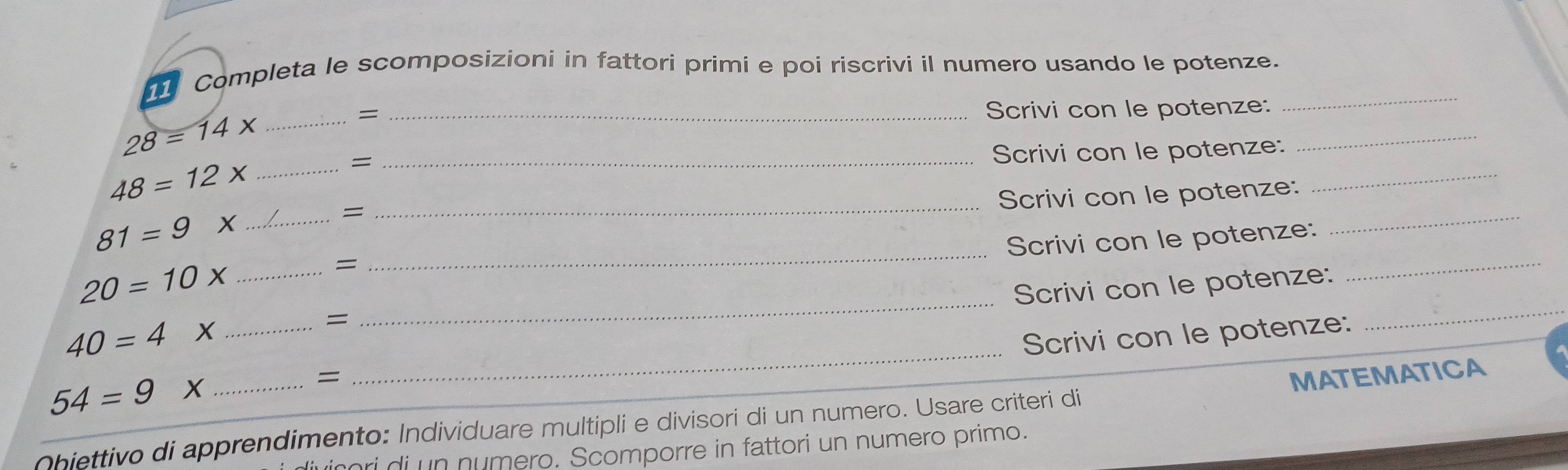 Completa le scomposizioni in fattori primi e poi riscrivi il numero usando le potenze. 
= _Scrivi con le potenze: 
_ 
_ 28=14x
_ 
_ 
_Scrivi con le potenze:
48=12 X_ 
= 
_ 
_Scrivi con le potenze:
81=9 X_ 
= 
_ 
_ 
Scrivi con le potenze: 
_ 
_
20=10 X_ 
= 
Scrivi con le potenze: 
= 
_
40=4* _ 
Scrivi con le potenze: 
= MATEMATICA 
_ 54=9*
Obiettivo di apprendimento: Individuare multipli e divisori di un numero. Usare criteri di 
ri di un numero. Scomporre in fattori un numero primo.