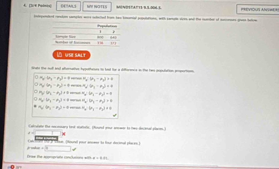 DETAILS MY NOTES MENDSTAT1S 9.5.006.S. PREVIOUS ANSWERS 
Independent random samples were selected from two binomial populations, with sample sizes and the number of successes given below. 
△ USE SALT 
State the null and alternative hypotheses to test for a difference in the two population propertions.
H_0=(rho _1-rho _2)=0 versus H_a:(rho _1-rho _2)>0
H_0/ (rho _1-rho _2)=0 versus H_a:(p_1-p_2)<0</tex>
H_0=(p_1-p_2)!= 0 versus H_a:(rho _1-rho _2)=0
H_0!(rho _1-rho _2)<0</tex> versus H_a:(p_1-p_2)>0
H_0:(p_1-p_2)=0 versus H_a:(rho _1-rho _2)!= 0
Calculate the necessary test statistic. (Round your answer to two decimal places.)
z=□ *
o 
Calcuiate the a value. (Round your answer to four decimal places.)
p value =0
Draw the appropriate conclusions with a=0.01.