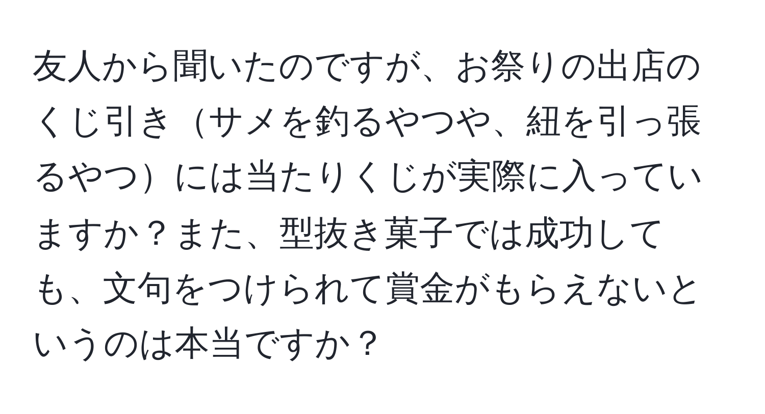 友人から聞いたのですが、お祭りの出店のくじ引きサメを釣るやつや、紐を引っ張るやつには当たりくじが実際に入っていますか？また、型抜き菓子では成功しても、文句をつけられて賞金がもらえないというのは本当ですか？