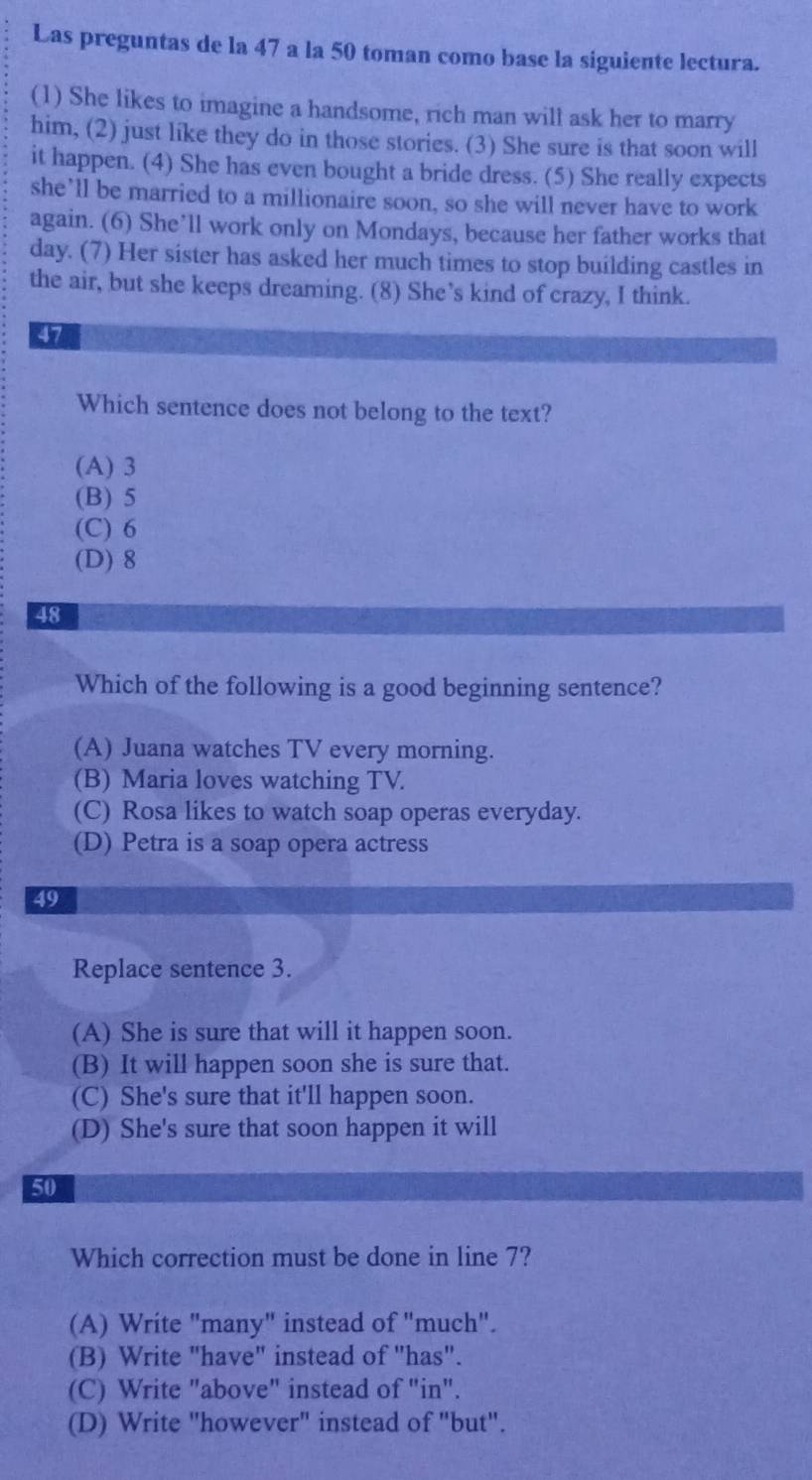 Las preguntas de la 47 a la 50 toman como base la siguiente lectura.
(1) She likes to imagine a handsome, rich man will ask her to marry
him, (2) just like they do in those stories. (3) She sure is that soon will
it happen. (4) She has even bought a bride dress. (5) She really expects
she’ll be married to a millionaire soon, so she will never have to work
again. (6) She’ll work only on Mondays, because her father works that
day. (7) Her sister has asked her much times to stop building castles in
the air, but she keeps dreaming. (8) She’s kind of crazy, I think.
47
Which sentence does not belong to the text?
(A) 3
(B) 5
(C) 6
(D) 8
48
Which of the following is a good beginning sentence?
(A) Juana watches TV every morning.
(B) Maria loves watching TV.
(C) Rosa likes to watch soap operas everyday.
(D) Petra is a soap opera actress
49
Replace sentence 3.
(A) She is sure that will it happen soon.
(B) It will happen soon she is sure that.
(C) She's sure that it'll happen soon.
(D) She's sure that soon happen it will
50
Which correction must be done in line 7?
(A) Write "many" instead of "much".
(B) Write "have" instead of "has".
(C) Write "above" instead of "in".
(D) Write "however" instead of "but".