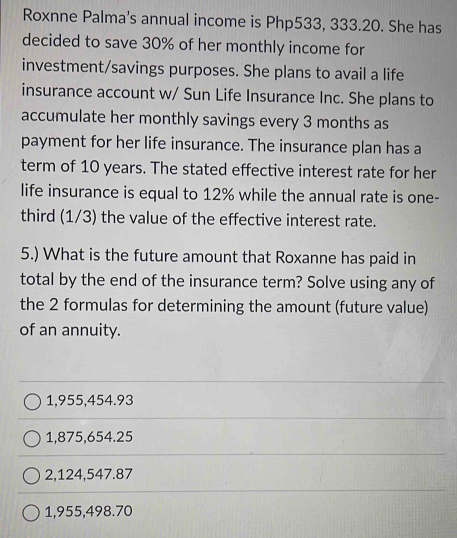 Roxnne Palma's annual income is Php533, 333.20. She has
decided to save 30% of her monthly income for
investment/savings purposes. She plans to avail a life
insurance account w/ Sun Life Insurance Inc. She plans to
accumulate her monthly savings every 3 months as
payment for her life insurance. The insurance plan has a
term of 10 years. The stated effective interest rate for her
life insurance is equal to 12% while the annual rate is one-
third (1/3) the value of the effective interest rate.
5.) What is the future amount that Roxanne has paid in
total by the end of the insurance term? Solve using any of
the 2 formulas for determining the amount (future value)
of an annuity.
1,955,454.93
1,875,654.25
2,124,547.87
1,955,498.70