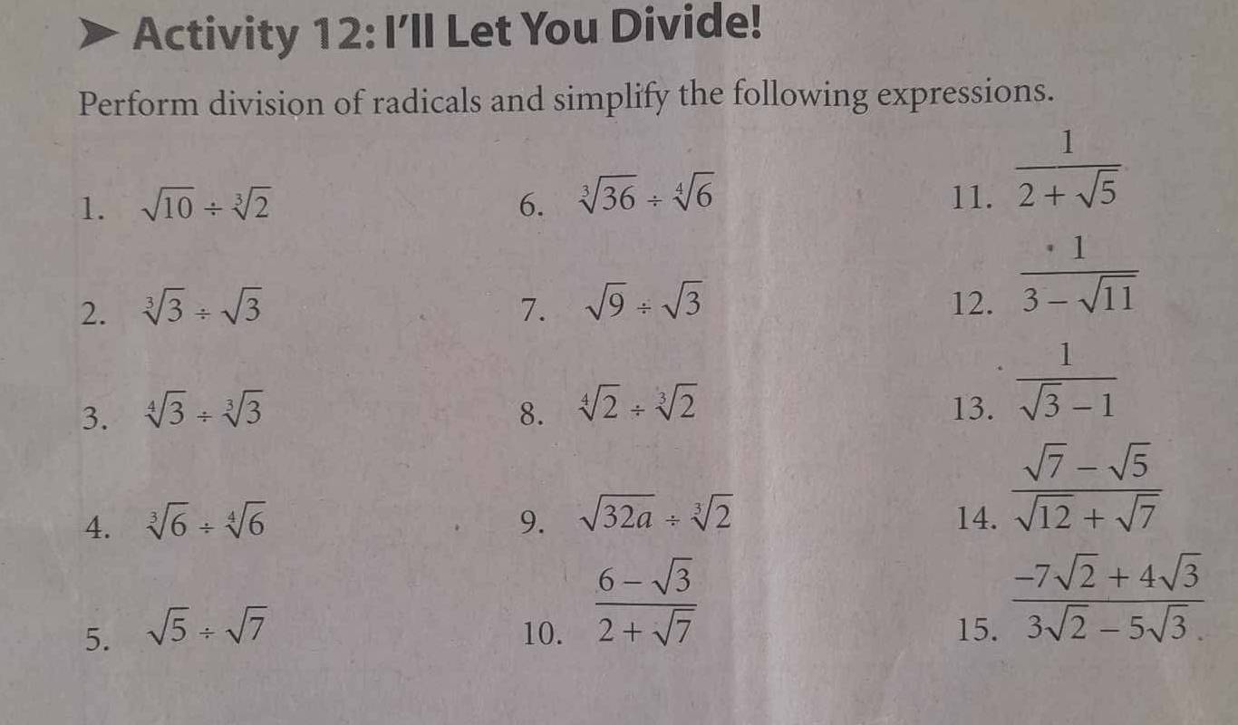 Activity 12: I’ll Let You Divide! 
Perform division of radicals and simplify the following expressions. 
1. sqrt(10)/ sqrt[3](2) 6. sqrt[3](36)/ sqrt[4](6) 11.  1/2+sqrt(5) 
2. sqrt[3](3)/ sqrt(3) 7. sqrt(9)/ sqrt(3) 12.  · 1/3-sqrt(11) 
3. sqrt[4](3)/ sqrt[3](3) 8. sqrt[4](2)/ sqrt[3](2) 13.  1/sqrt(3)-1 
4. sqrt[3](6)/ sqrt[4](6) 9. sqrt(32a)/ sqrt[3](2) 14.
 (sqrt(7)-sqrt(5))/sqrt(12)+sqrt(7) 
 (6-sqrt(3))/2+sqrt(7) 
5. sqrt(5)/ sqrt(7) 10. 15.
 (-7sqrt(2)+4sqrt(3))/3sqrt(2)-5sqrt(3). 