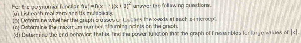 For the polynomial function f(x)=8(x-1)(x+3)^2 answer the following questions. 
(a) List each real zero and its multiplicity. 
(b) Determine whether the graph crosses or touches the x-axis at each x-intercept. 
(c) Determine the maximum number of turning points on the graph. 
(d) Determine the end behavior; that is, find the power function that the graph of f resembles for large values of |x|.