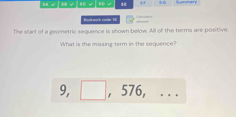 5A 58 5C 5D 5E 5F 5 G Summary 
Bookwork code: 5E allowed Calculator 
The start of a geometric sequence is shown below. All of the terms are positive. 
What is the missing term in the sequence?
9, ^ , 576,