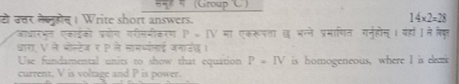 (Group 'C) 
टो उत्तर लेलुहोस । Write short answers.
14* 2=28
आधारभत एकाईको प्रयोग गरीसमीकरण P=IV मा एकरूपता छ भन्ने प्रमाणित गन्होस् । यहां । ने बि्ुर 
धारा, V ले भोस्टेज र P ले लाम्ध्यलाई जनाउंछ। 
Use fundamental units to show that equation P=IV is homogeneous, where I is elea 
current. V is voltage and P is power.