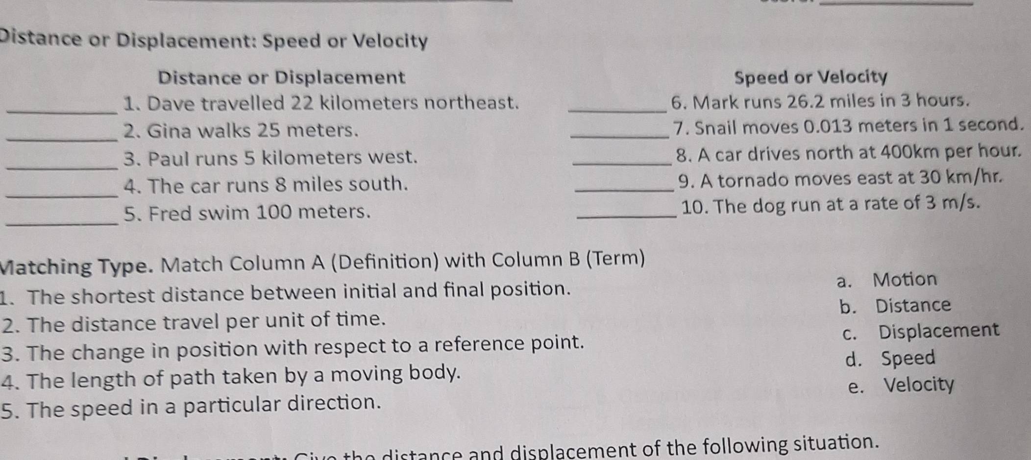 Distance or Displacement: Speed or Velocity
Distance or Displacement Speed or Velocity
_
1. Dave travelled 22 kilometers northeast. _6. Mark runs 26.2 miles in 3 hours.
_
2. Gina walks 25 meters. _7. Snail moves 0.013 meters in 1 second.
_3. Paul runs 5 kilometers west. _8. A car drives north at 400km per hour.
_
4. The car runs 8 miles south. _9. A tornado moves east at 30 km/hr.
_5. Fred swim 100 meters. _10. The dog run at a rate of 3 m/s.
Matching Type. Match Column A (Definition) with Column B (Term)
1. The shortest distance between initial and final position. a. Motion
b. Distance
2. The distance travel per unit of time.
3. The change in position with respect to a reference point. c. Displacement
d. Speed
4. The length of path taken by a moving body.
e. Velocity
5. The speed in a particular direction.
no distance and displacement of the following situation.