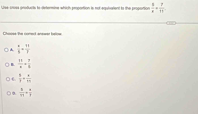 Use cross products to determine which proportion is not equivalent to the proportion  5/x = 7/11 . 
Choose the correct answer below.
A.  x/5 = 11/7 
B.  11/x = 7/5 
C.  5/7 = x/11 
D.  5/11 = x/7 