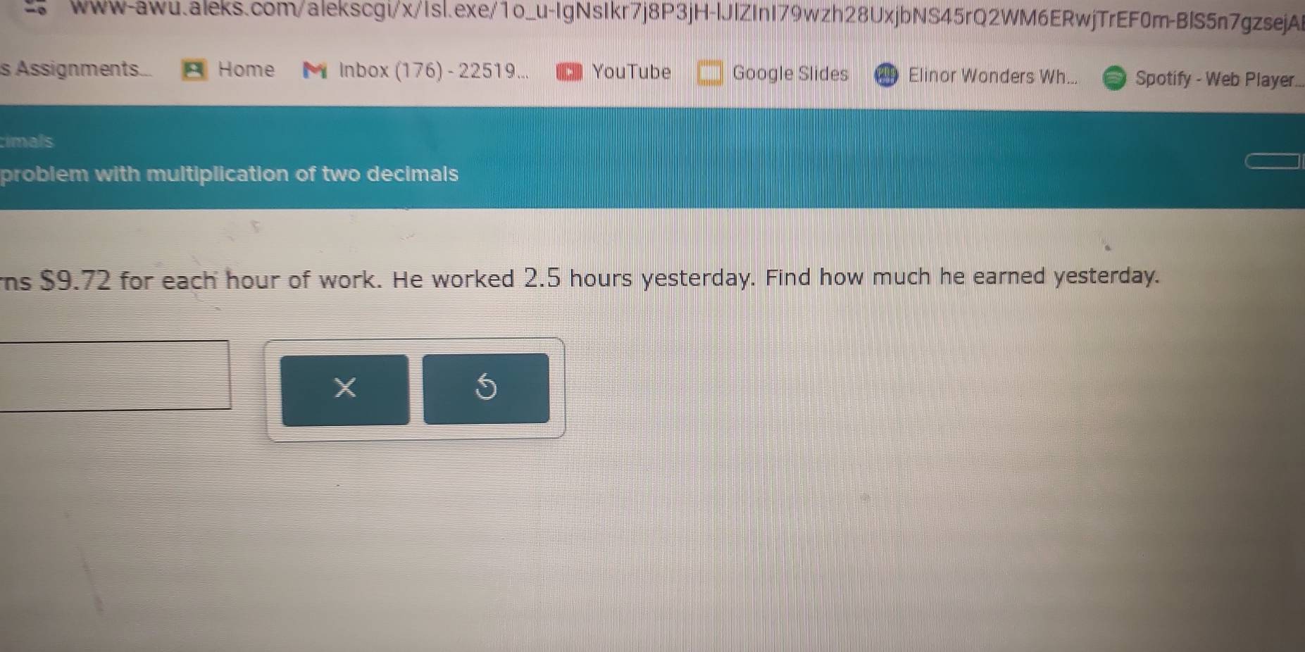 Assignments... Home M Inbox (176) - 22519... YouTube Google Slides Elinor Wonders Wh... Spotify - Web Player. 
timals 
problem with multiplication of two decimals 
s $9.72 for each hour of work. He worked 2.5 hours yesterday. Find how much he earned yesterday. 
X
5