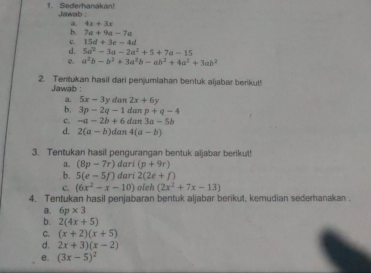 Sederhanakan! 
Jawab : 
a. 4x+3x
b. 7a+9a-7a
c. 15d+3e-4d
d. 5a^2-3a-2a^2+5+7a-15
e. a^2b-b^2+3a^2b-ab^2+4a^2+3ab^2
2. Tentukan hasil dari penjumlahan bentuk aljabar berikut! 
Jawab : 
a. 5x-3y dan 2x+6y
b. 3p-2q-1 dan p+q-4
c. -a-2b+6 dan 3a-5b
d. 2(a-b)da n 4(a-b)
3. Tentukan hasil pengurangan bentuk aljabar berikut! 
a. (8p-7r) dari (p+9r)
b. 5(e-5f) dari 2(2e+f)
c. (6x^2-x-10) oleh (2x^2+7x-13)
4. Tentukan hasil penjabaran bentuk aljabar berikut, kemudian sederhanakan . 
a. 6p* 3
b. 2(4x+5)
C. (x+2)(x+5)
d. 2x+3)(x-2)
e. (3x-5)^2