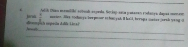 Adik Dian memiliki sebuah sepeda. Setiap satu putaran rodanya dapat menem 
jarak  8/9  meter. Jika rodanya berputar sebanyak 6 kali, berapa meter jarak yang d 
ditempuh sepeda Adik Lina? 
Jawab_ 
_