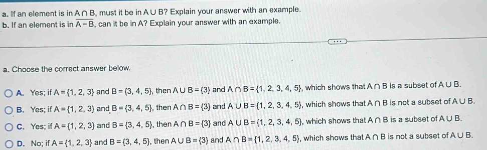 If an element is in A∩ B , must it be in A∪ B? Explain your answer with an example.
b. If an element is in overline A-B , can it be in A? Explain your answer with an example.
a. Choose the correct answer below.
A. Yes; if A= 1,2,3 and B= 3,4,5 , then A∪ B= 3 and A∩ B= 1,2,3,4,5 , which shows that A∩ B is a subset of A∪ B.
B. Yes; if A= 1,2,3 and B= 3,4,5 ,then A∩ B= 3 and A∪ B= 1,2,3,4,5 , which shows that A∩ B is not a subset of A∪ B.
C. Yes; if A= 1,2,3 and B= 3,4,5 , then A∩ B= 3 and A∪ B= 1,2,3,4,5 , which shows that A∩ B is a subset of A∪ B.
D. No; if A= 1,2,3 and B= 3,4,5 , then A∪ B= 3 and A∩ B= 1,2,3,4,5 , which shows that A∩ B is not a subset of A∪ B.