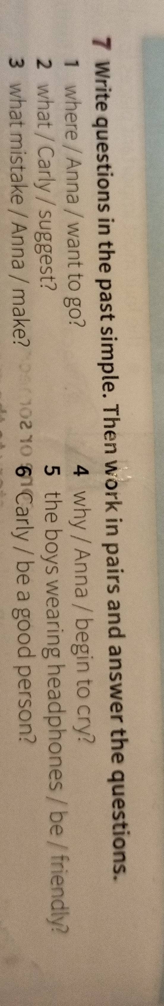 Write questions in the past simple. Then work in pairs and answer the questions. 
1 where / Anna / want to go? 4 why / Anna / begin to cry? 
2 what / Carly / suggest? 5 the boys wearing headphones / be / friendly? 
3 what mistake / Anna / make? 0 6 Carly / be a good person?