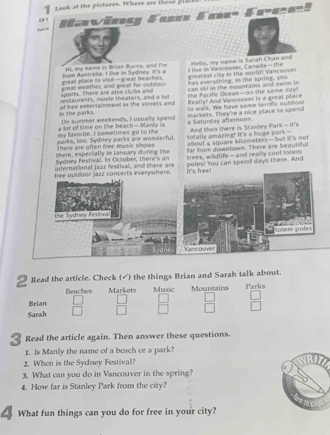 Look at the pictures. Where are these place 
reel 
CD 1 faving 
hovck int 
Hi, my name is Brian Burns, and I'm Hello, my name is Sarah Chan and 
from Australia. I live in Sydney. It's a I live in Vancouver, Canada--the 
great place to visit— great beaches, greatest city in the world! Vancouver 
great weather, and great for outdoor has everything. In the spring, you 
sports. There are also clubs and can ski in the mountains and swim in 
restaurants, movie theaters, and a lot the Pacific Ocean—on the same day! 
of free entertainment in the streets and Really! And Vancouver is a great place 
in the parks. to walk. We have some terrific outdoor 
On summer weekends, I usually spend markets. They're a nice place to spend 
a lot of time on the beach—Manly is a Saturday afternoon. 
my favorite. I sometimes go to the And then there is Stanley Park—it's 
parks, too. Sydney parks are wonderful. totally amazing! It's a huge park— 
There are often free music shows about 4 square kilometers —but it’s not 
there, especially in January during the far from downtown. There are beautiful 
Sydney Festival. In October, there's an trees, wildlife—and really cool totem 
international jazz festival, and there are poles! You can spend days there. And 
it's free! 
2 Read the article. Check (√) the things Brian and Sarah talk about. 
Beaches Markets Music Mountains Parks 
Brian
 □ /□    □ /□  
 □ /□  
Sarah □  □ /□  
3 Read the article again. Then answer these questions. 
1. Is Manly the name of a beach or a park? 
2. When is the Sydney Festival? 
WRITI 
(o 
3. What can you do in Vancouver in the spring? 
4. How far is Stanley Park from the city? 
to page 
What fun things can you do for free in your city?