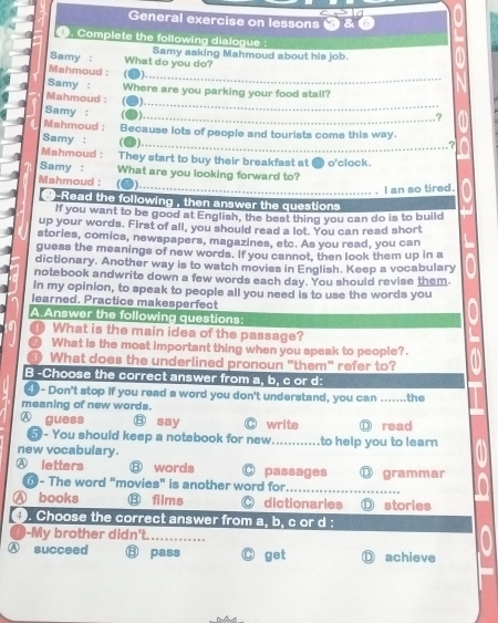 General exercise on lessons
. Complete the following dialogue :
Samy : What do you do? Samy asking Mahmoud about his job.
_
Mahmoud : . 
_
Samy : Where are you parking your food stall?
Mahmoud : 3).
Samy :
_,?
Mahmoud : _7
Samy : Because lots of people and tourists come this way.
Mahmoud : They start to buy their breakfast at
Samy : What are you looking forward to? o'clock.
Mahmoud : J)
_I an so tired.
9-Read the following , then answer the questions 
If you want to be good at English, the best thing you can do is to build
up your words. First of all, you should read a lot. You can read short
stories, comics, newspapers, magazines, etc. As you read, you can
guess the meanings of new words. If you cannot, then look them up in a
dictionary. Another way is to watch movies in English. Keep a vocabulary
notebook andwrite down a few words each day. You should revise them.
In my opinion, to speak to people all you need is to use the words you
learned. Practice makesperfect
A.Answer the following questions:
What is the main idea of the passage?
What is the most important thing when you speak to people?.
What does the underlined pronoun "them" refer to?
B -Choose the correct answer from a, b, c or d:
- Don't stop if you read a word you don't understand, you can ......
meaning of new words. _the
guess ⑧ say O write Ⓓ read
5- You should keep a notebook for new _to help you to learn 
new vocabulary.
Ⓐ letters ⑧ words ○ passages ⑪ grammar
0- The word "movies" is another word for_
A books ⑧ films O dictionaries Ⓓ stories
4 ). Choose the correct answer from a, b, c or d :
1-My brother didn't._
Ⓐ succeed ⑬ pass get Ⓓ achieve