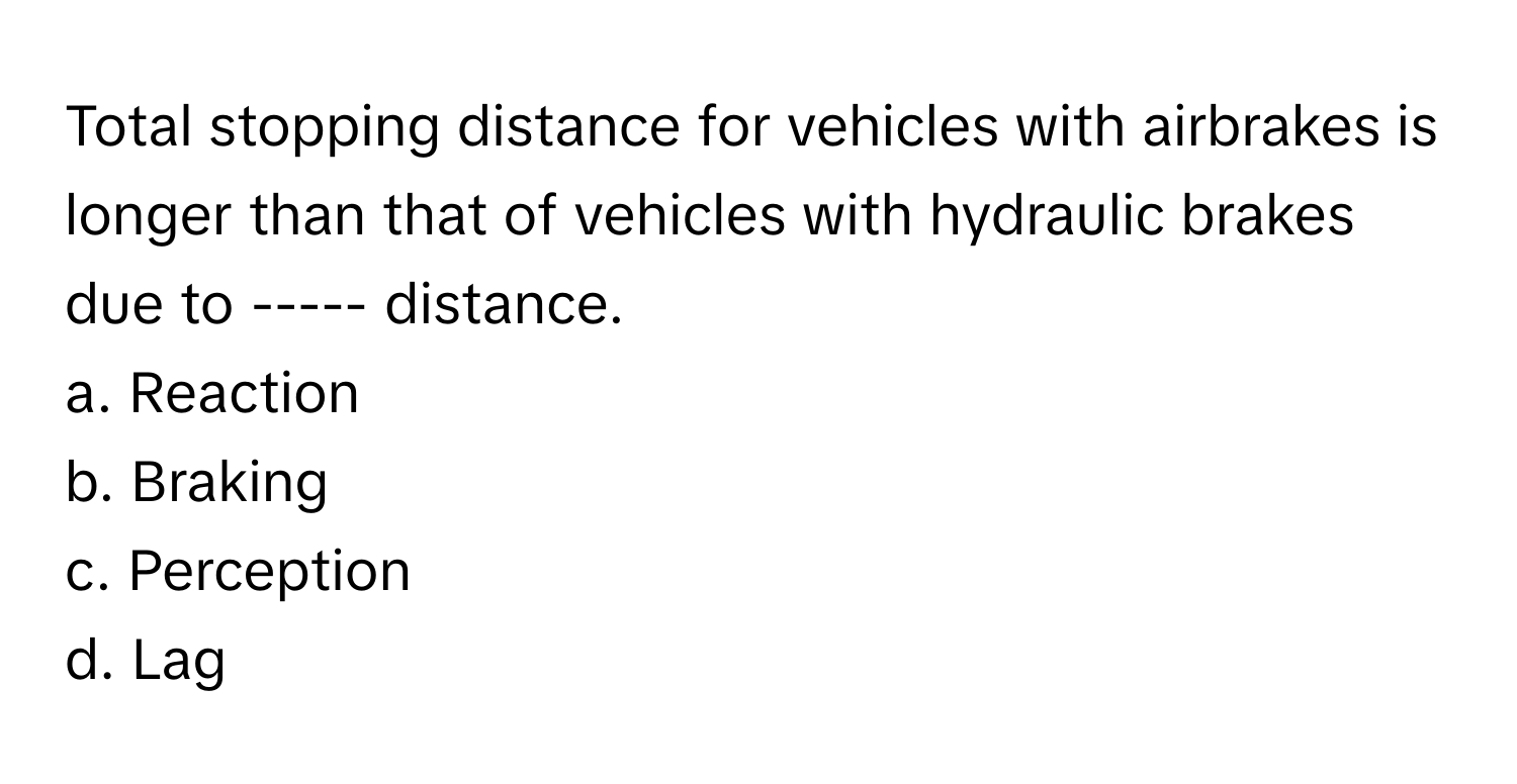 Total stopping distance for vehicles with airbrakes is longer than that of vehicles with hydraulic brakes due to ----- distance.

a. Reaction
b. Braking
c. Perception
d. Lag