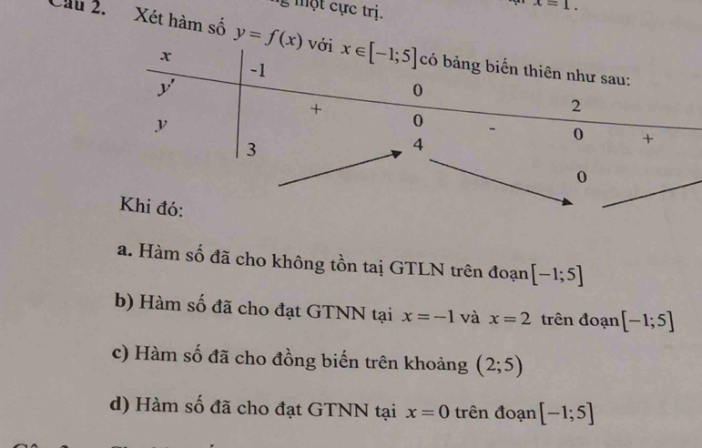 ộ t cực tri.
x=1.
Cầu 2. Xét hàm số y=f(x)
a. Hàm số đã cho không tồn taị GTLN trên đoạn [-1;5]
b) Hàm số đã cho đạt GTNN tại x=-1 và x=2 trên đoạn [-1;5]
c) Hàm số đã cho đồng biến trên khoảng (2;5)
d) Hàm số đã cho đạt GTNN tại x=0 trên đoạn [-1;5]