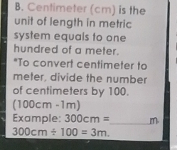 Centimeter (cm) is the 
unit of length in metric 
system equals to one 
hundred of a meter. 
*To convert centimeter to
meter, divide the number 
of centimeters by 100.
(100cm-1m)
Example: 300cm= _  m
300cm/ 100=3m.