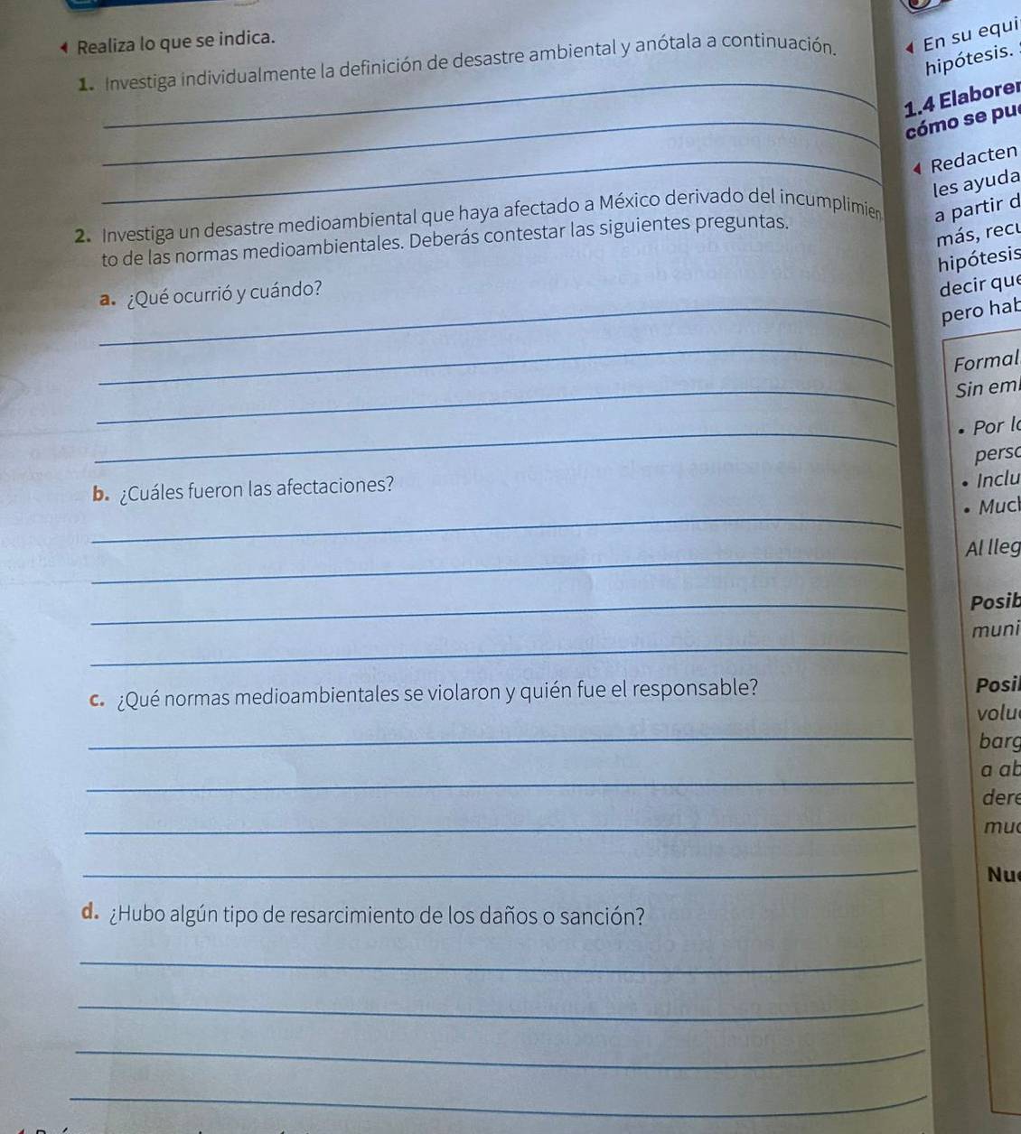 • Realiza lo que se indica. 
L Investiga individualmente la definición de desastre ambiental y anótala a continuación. 4 En su equi 
_ 
hipótesis. 
1.4 Elaborer 
_cómo se pu 
_4 Redacten 
les ayuda 
2. Investiga un desastre medioambiental que haya afectado a México derivado del incumplimier a partir d 
más, recu 
to de las normas medioambientales. Deberás contestar las siguientes preguntas. 
hipótesis 
a ¿Qué ocurrió y cuándo? 
decir que 
_pero hab 
_ 
Formal 
_Sin em 
_ 
Por l 
persc 
b ¿Cuáles fueron las afectaciones? 
Inclu 
_ 
Mucl 
_ 
Al lleg 
_ 
Posib 
_ 
muni 
¿Qué normas medioambientales se violaron y quién fue el responsable? Posil 
volu 
_ 
barg 
_ 
a ab 
dere 
_ 
mu 
_ 
Nu 
de ¿Hubo algún tipo de resarcimiento de los daños o sanción? 
_ 
_ 
_ 
_