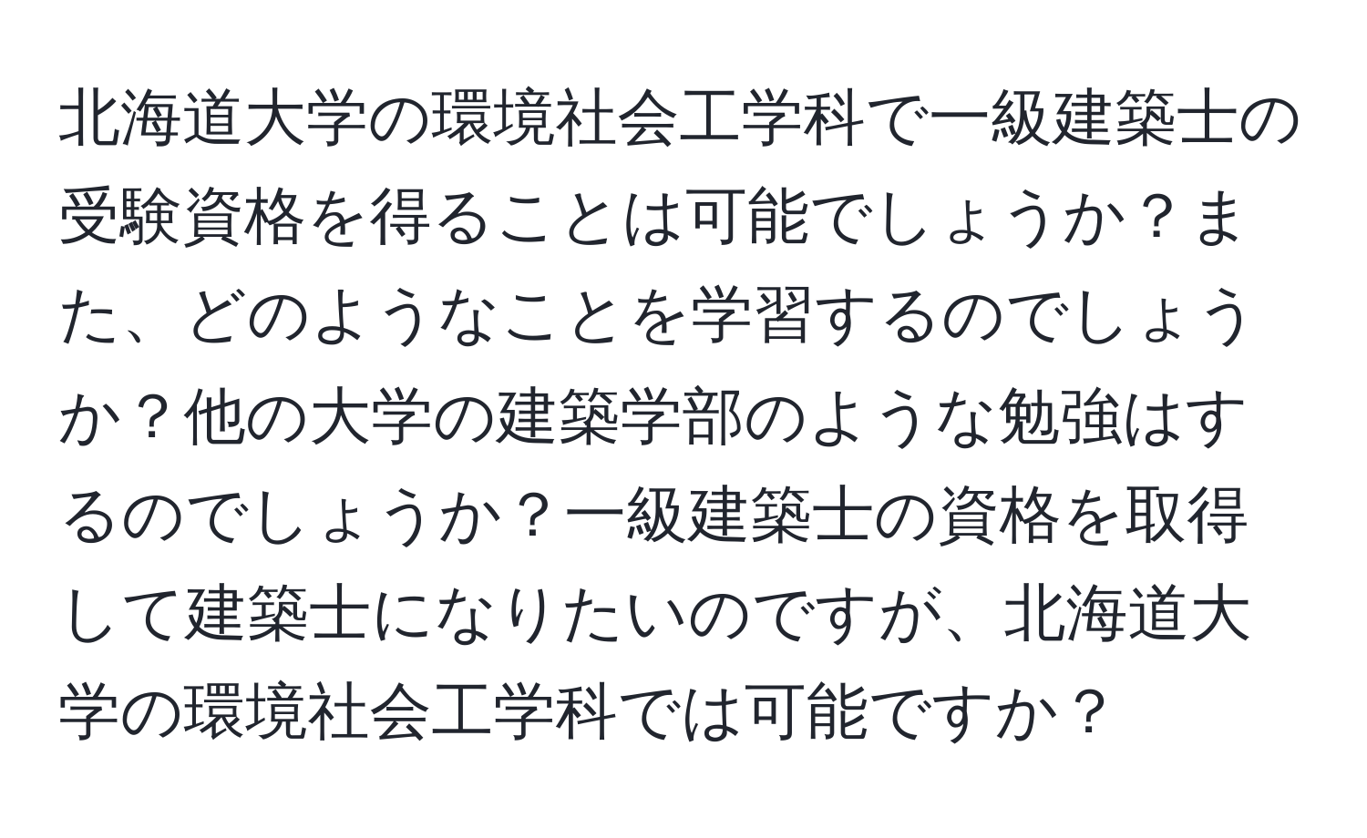 北海道大学の環境社会工学科で一級建築士の受験資格を得ることは可能でしょうか？また、どのようなことを学習するのでしょうか？他の大学の建築学部のような勉強はするのでしょうか？一級建築士の資格を取得して建築士になりたいのですが、北海道大学の環境社会工学科では可能ですか？