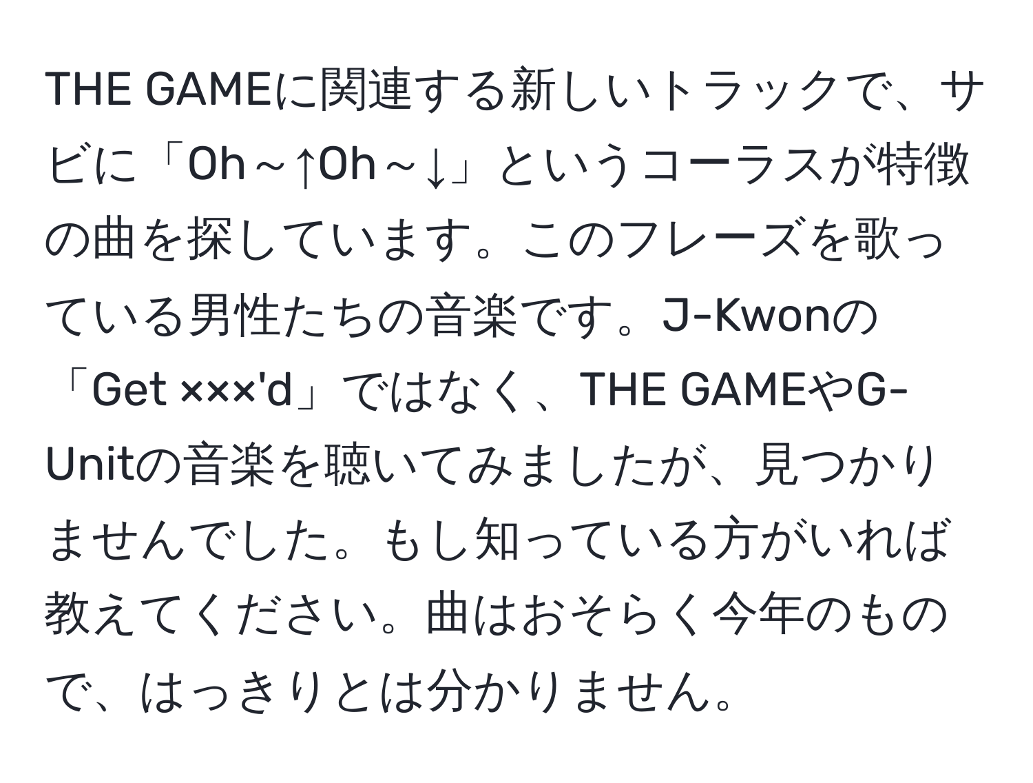 THE GAMEに関連する新しいトラックで、サビに「Oh～↑Oh～↓」というコーラスが特徴の曲を探しています。このフレーズを歌っている男性たちの音楽です。J-Kwonの「Get ×××'d」ではなく、THE GAMEやG-Unitの音楽を聴いてみましたが、見つかりませんでした。もし知っている方がいれば教えてください。曲はおそらく今年のもので、はっきりとは分かりません。