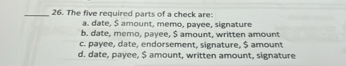 The five required parts of a check are:
a. date, $ amount, memo, payee, signature
b. date, memo, payee, $ amount, written amount
c. payee, date, endorsement, signature, $ amount
d. date, payee, $ amount, written amount, signature