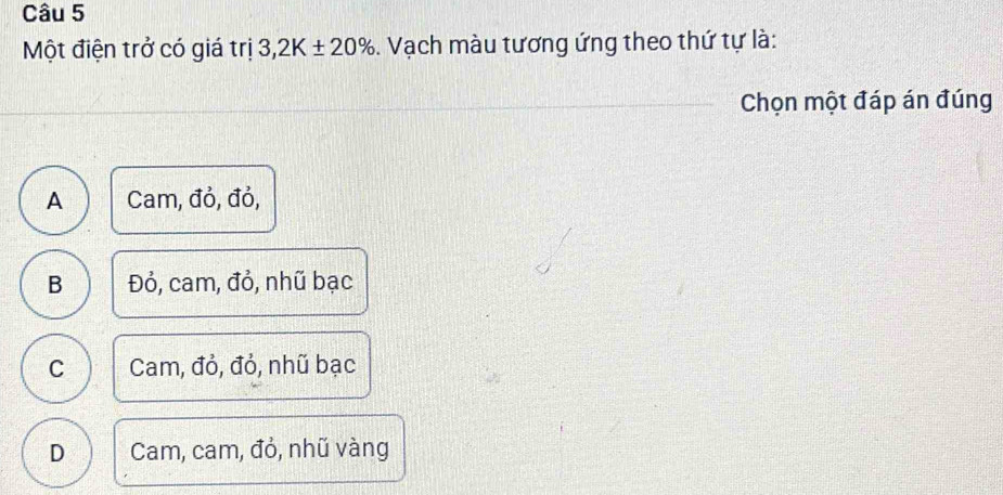 Một điện trở có giá trị 3,2K± 20%. Vạch màu tương ứng theo thứ tự là:
Chọn một đáp án đúng
A Cam, đỏ, đỏ,
B Đỏ, cam, đỏ, nhũ bạc
C Cam, đỏ, đỏ, nhũ bạc
D Cam, cam, đỏ, nhũ vàng