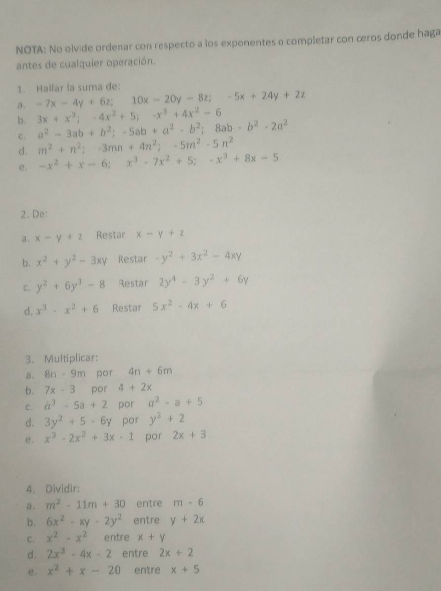 NOTA: No olvide ordenar con respecto a los exponentes o completar con ceros donde haga
antes de cualquier operación.
1. Hallar la suma de:
a . -7x-4y+6z;10x-20y-8z;-5x+24y+2z
b. 3x+x^3;-4x^2+5;-x^3+4x^2-6
c. a^2-3ab+b^2;-5ab+a^2-b^2;8ab-b^2-2a^2
d. m^2+n^2;-3mn+4n^2;-5m^2-5n^2
e. -x^2+x-6;x^3-7x^2+5;-x^3+8x-5
2. De:
a. x-y+z Restar x-y+z
b. x^2+y^2-3xy Restar -y^2+3x^2-4xy
C. y^2+6y^3-8 Restar 2y^4-3y^2+6y
d. x^3-x^2+6 Restar 5x^2-4x+6
3. Multiplicar:
a. 8n-9m por 4n+6m
b. 7x-3 por 4+2x
C. a^3-5a+2 por a^2-a+5
d. 3y^2+5-6y por y^2+2
e. x^3-2x^2+3x-1 por 2x+3
4. Dividir:
a. m^2-11m+30 entre m-6
b. 6x^2-xy-2y^2 entre y+2x
C. x^2-x^2 entre x+y
d. 2x^3-4x-2 entre 2x+2
e. x^2+x-20 entre x+5