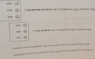 Hector is asked to round 482 to the nearest ten, nearest hundred
Select the answer choice that correctly completes each sentence.
Ⓐ 400
The number 482 rounded to the nearest ten is B 480
500
Ⓓ 400
The number 482 rounded to the nearest hundred is Ⓔ 480
F 500